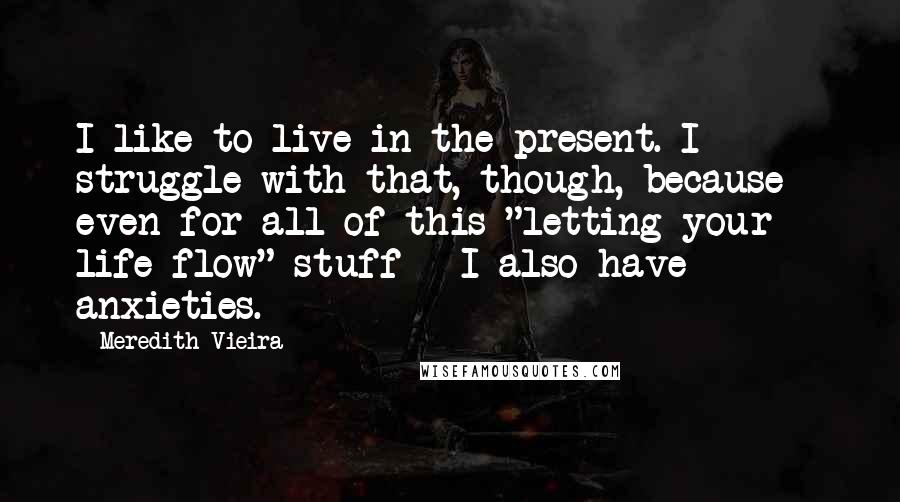 Meredith Vieira Quotes: I like to live in the present. I struggle with that, though, because - even for all of this "letting your life flow" stuff - I also have anxieties.