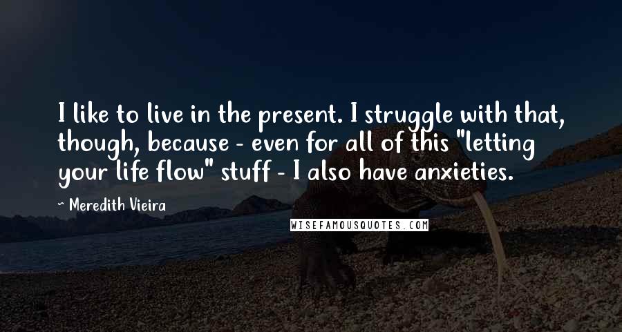 Meredith Vieira Quotes: I like to live in the present. I struggle with that, though, because - even for all of this "letting your life flow" stuff - I also have anxieties.