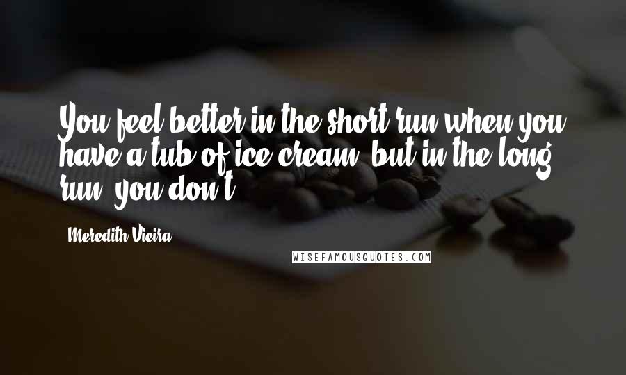 Meredith Vieira Quotes: You feel better in the short run when you have a tub of ice cream, but in the long run, you don't.