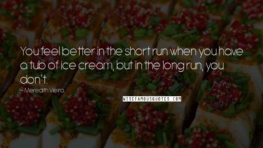 Meredith Vieira Quotes: You feel better in the short run when you have a tub of ice cream, but in the long run, you don't.