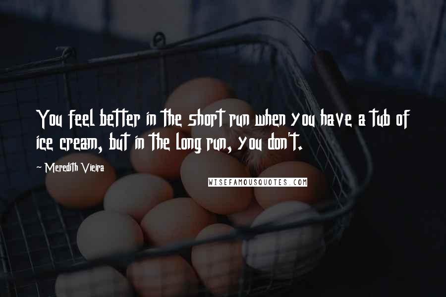 Meredith Vieira Quotes: You feel better in the short run when you have a tub of ice cream, but in the long run, you don't.