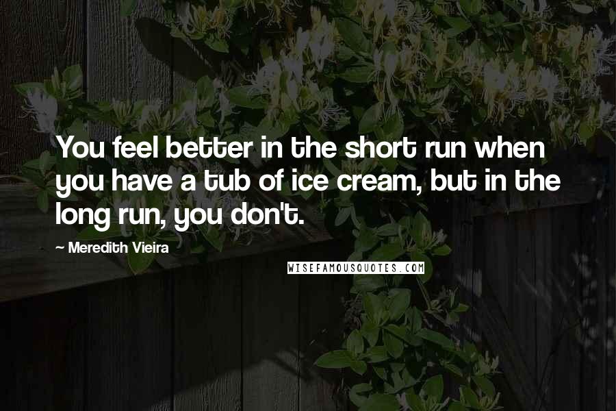 Meredith Vieira Quotes: You feel better in the short run when you have a tub of ice cream, but in the long run, you don't.