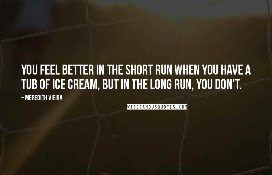 Meredith Vieira Quotes: You feel better in the short run when you have a tub of ice cream, but in the long run, you don't.