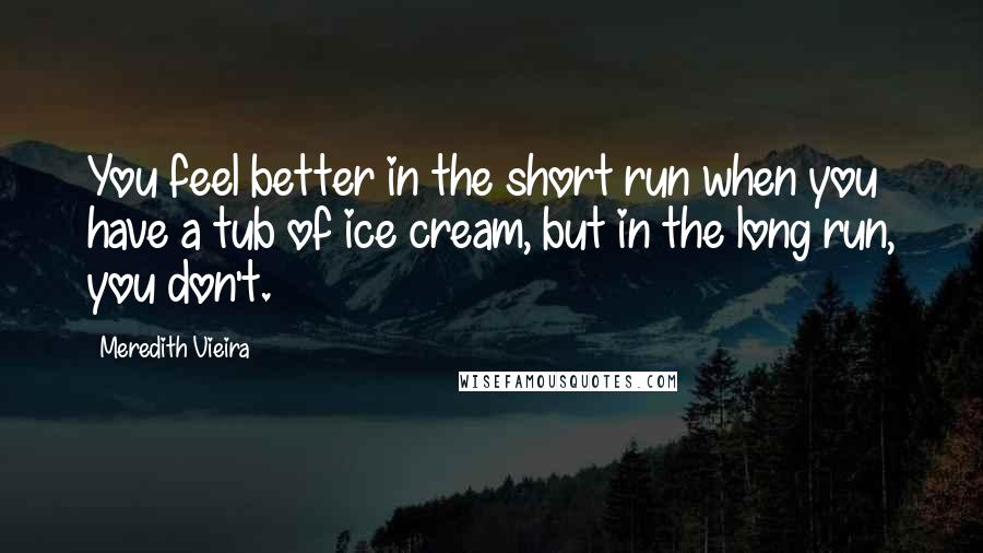 Meredith Vieira Quotes: You feel better in the short run when you have a tub of ice cream, but in the long run, you don't.