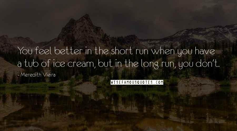 Meredith Vieira Quotes: You feel better in the short run when you have a tub of ice cream, but in the long run, you don't.