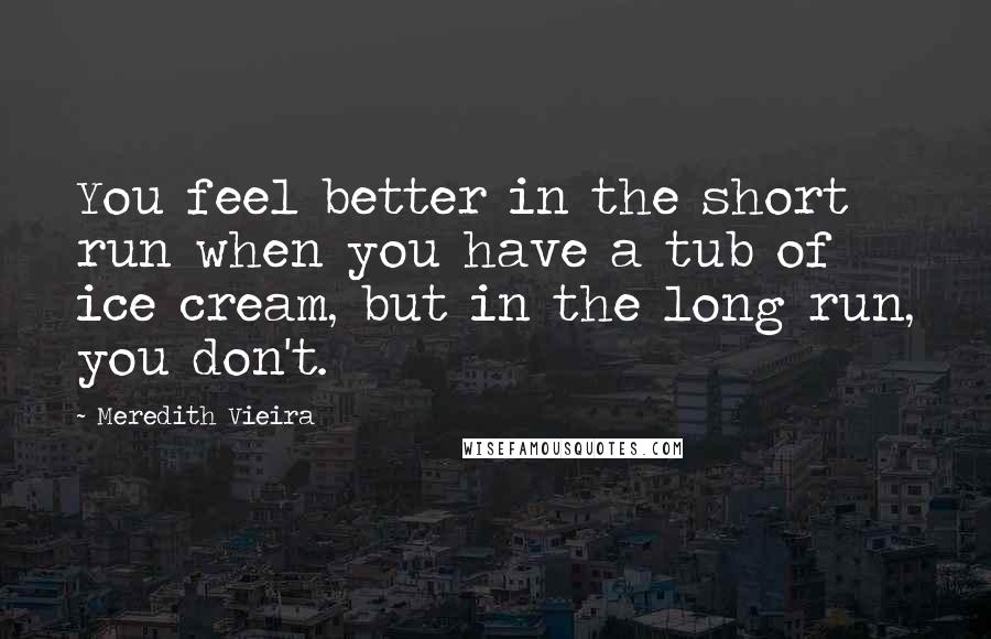 Meredith Vieira Quotes: You feel better in the short run when you have a tub of ice cream, but in the long run, you don't.