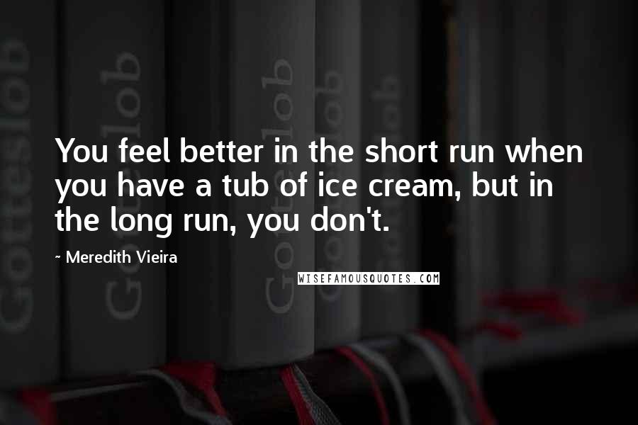 Meredith Vieira Quotes: You feel better in the short run when you have a tub of ice cream, but in the long run, you don't.