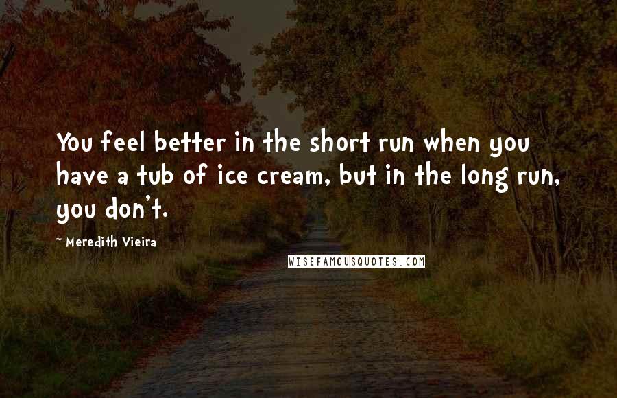 Meredith Vieira Quotes: You feel better in the short run when you have a tub of ice cream, but in the long run, you don't.