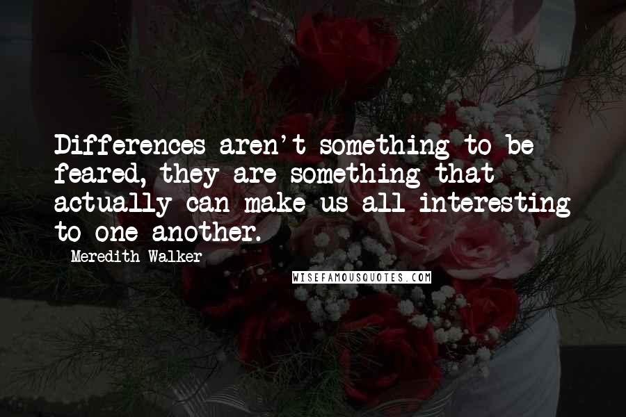 Meredith Walker Quotes: Differences aren't something to be feared, they are something that actually can make us all interesting to one another.