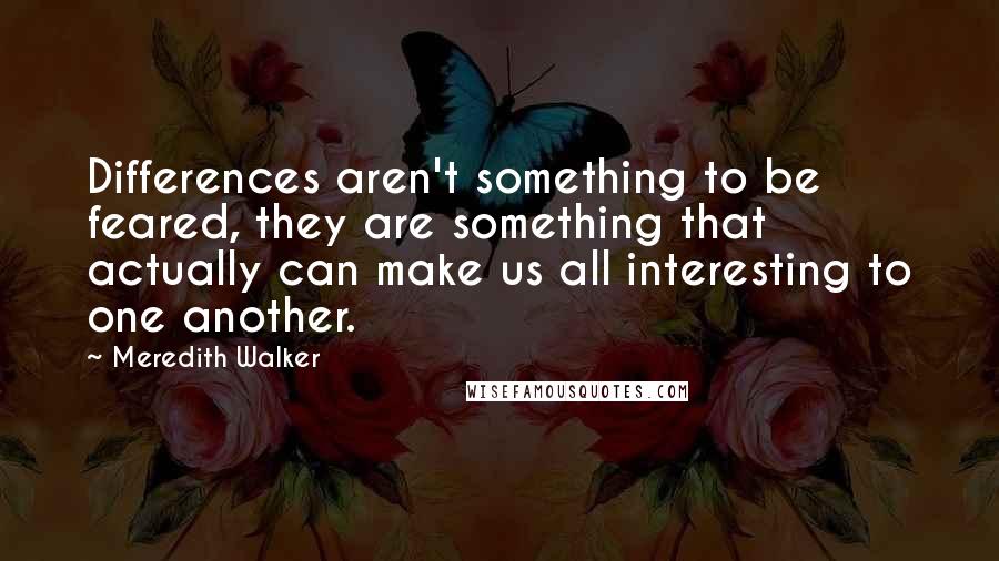 Meredith Walker Quotes: Differences aren't something to be feared, they are something that actually can make us all interesting to one another.