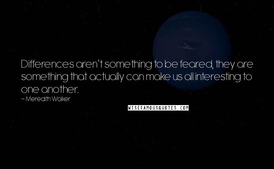 Meredith Walker Quotes: Differences aren't something to be feared, they are something that actually can make us all interesting to one another.