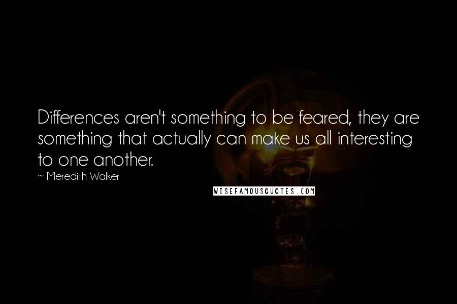 Meredith Walker Quotes: Differences aren't something to be feared, they are something that actually can make us all interesting to one another.