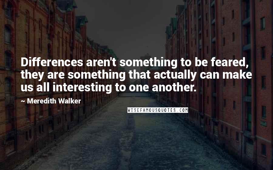 Meredith Walker Quotes: Differences aren't something to be feared, they are something that actually can make us all interesting to one another.