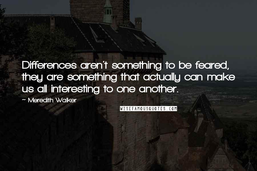 Meredith Walker Quotes: Differences aren't something to be feared, they are something that actually can make us all interesting to one another.