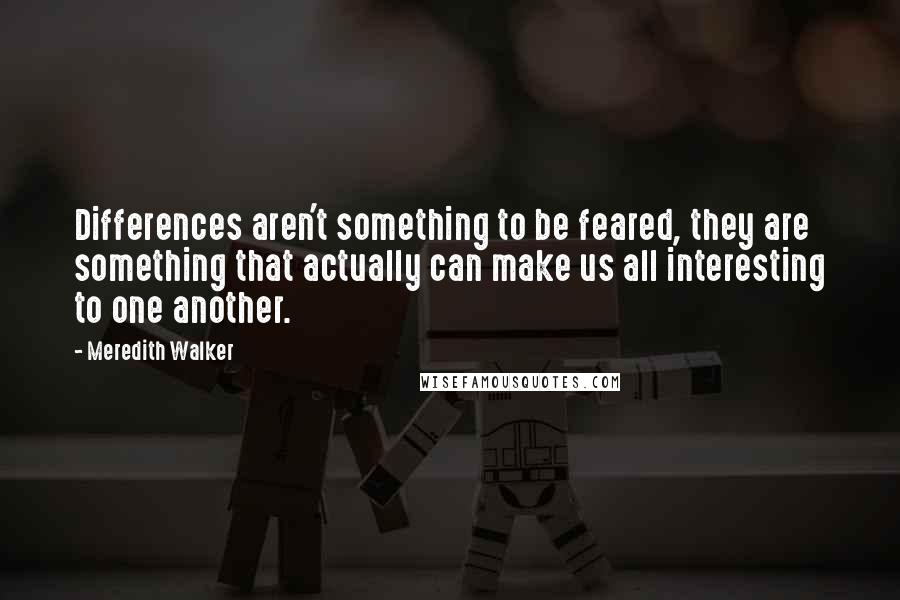 Meredith Walker Quotes: Differences aren't something to be feared, they are something that actually can make us all interesting to one another.