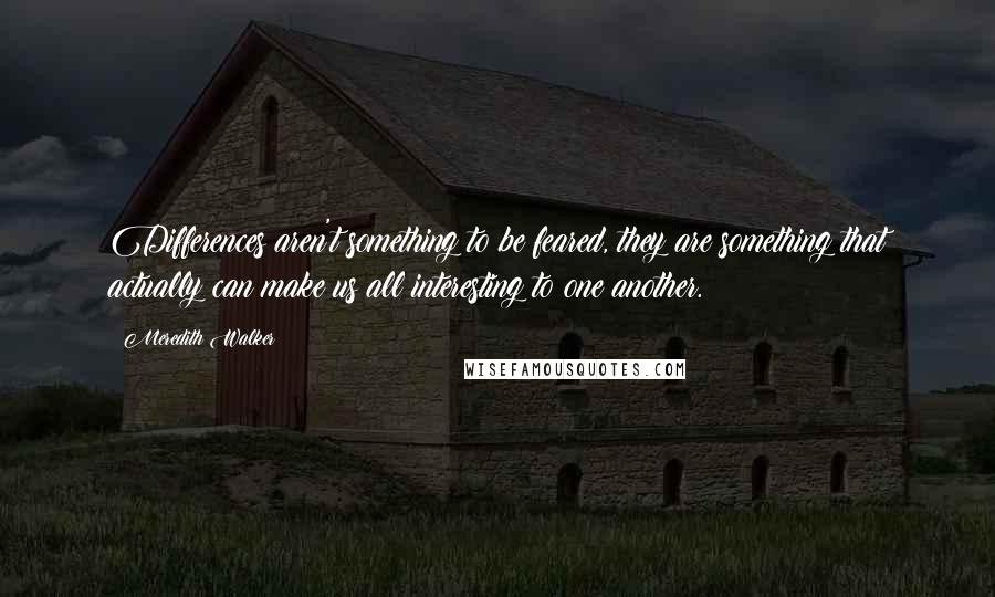 Meredith Walker Quotes: Differences aren't something to be feared, they are something that actually can make us all interesting to one another.