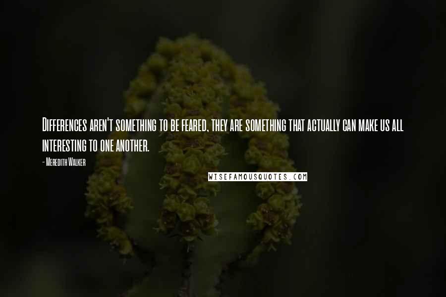 Meredith Walker Quotes: Differences aren't something to be feared, they are something that actually can make us all interesting to one another.
