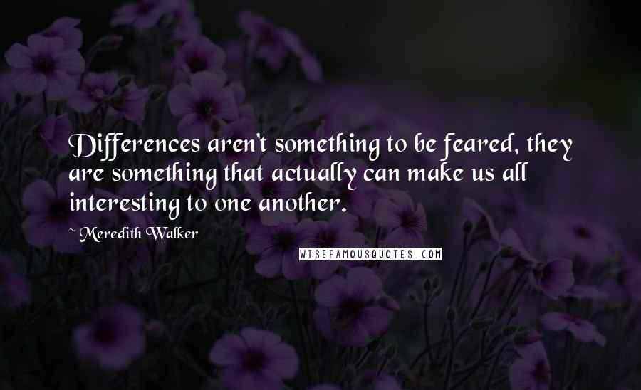 Meredith Walker Quotes: Differences aren't something to be feared, they are something that actually can make us all interesting to one another.