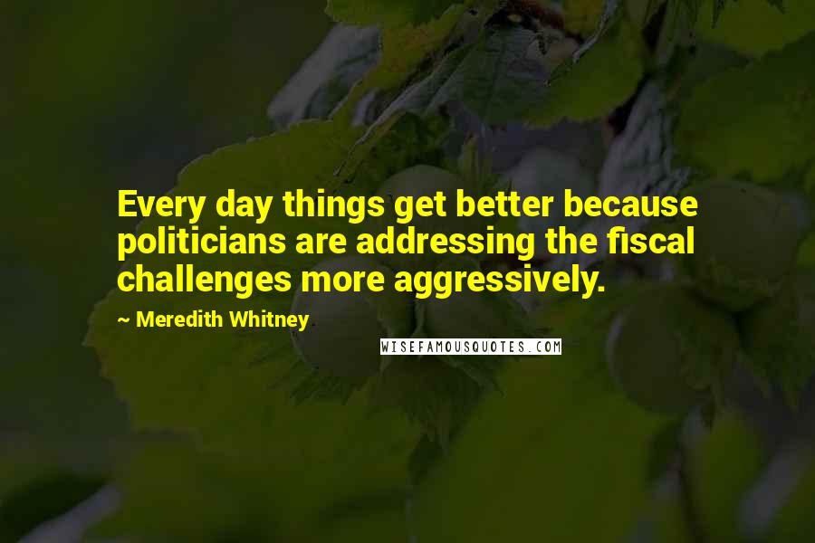 Meredith Whitney Quotes: Every day things get better because politicians are addressing the fiscal challenges more aggressively.