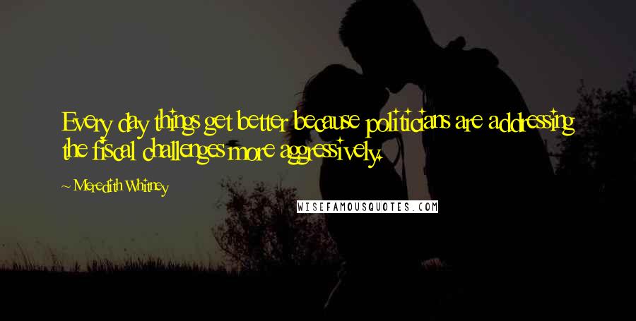 Meredith Whitney Quotes: Every day things get better because politicians are addressing the fiscal challenges more aggressively.