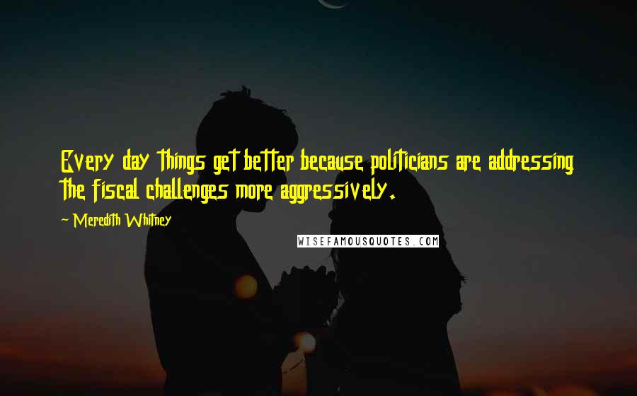 Meredith Whitney Quotes: Every day things get better because politicians are addressing the fiscal challenges more aggressively.