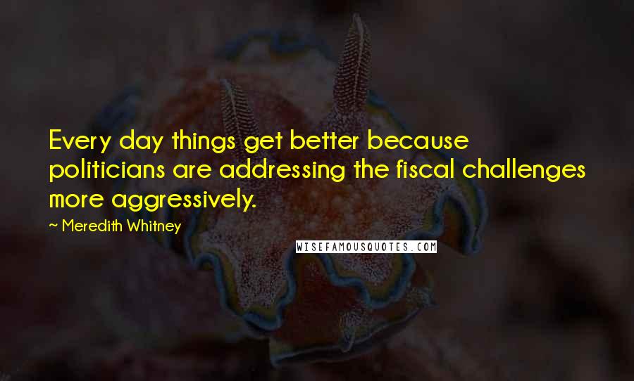 Meredith Whitney Quotes: Every day things get better because politicians are addressing the fiscal challenges more aggressively.