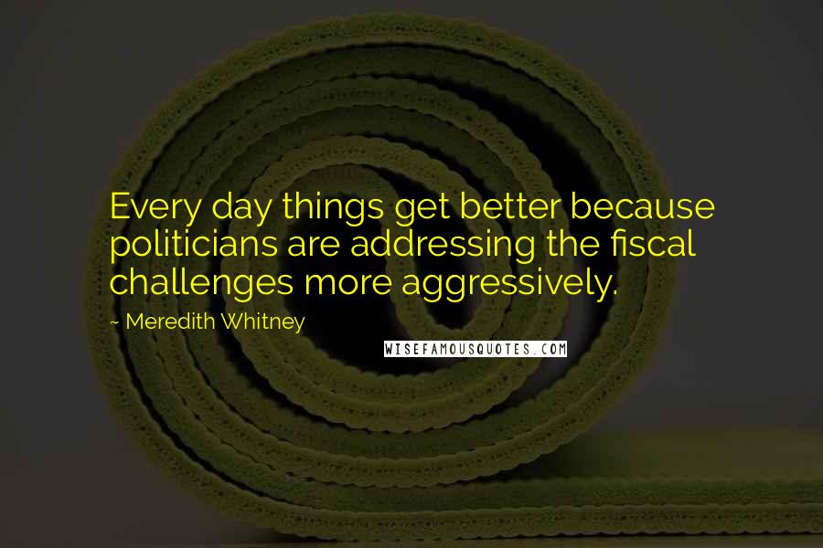 Meredith Whitney Quotes: Every day things get better because politicians are addressing the fiscal challenges more aggressively.