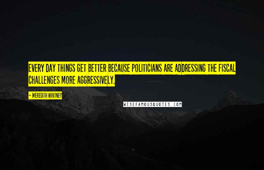 Meredith Whitney Quotes: Every day things get better because politicians are addressing the fiscal challenges more aggressively.