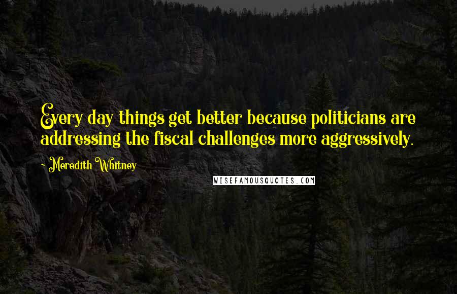 Meredith Whitney Quotes: Every day things get better because politicians are addressing the fiscal challenges more aggressively.