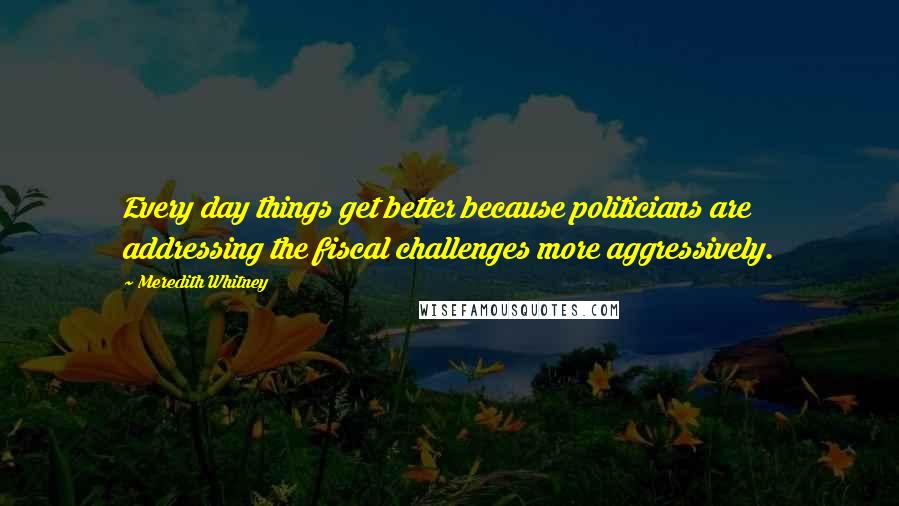 Meredith Whitney Quotes: Every day things get better because politicians are addressing the fiscal challenges more aggressively.