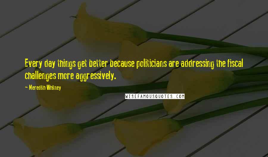 Meredith Whitney Quotes: Every day things get better because politicians are addressing the fiscal challenges more aggressively.