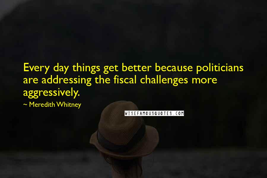 Meredith Whitney Quotes: Every day things get better because politicians are addressing the fiscal challenges more aggressively.