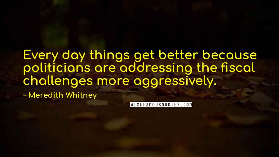 Meredith Whitney Quotes: Every day things get better because politicians are addressing the fiscal challenges more aggressively.