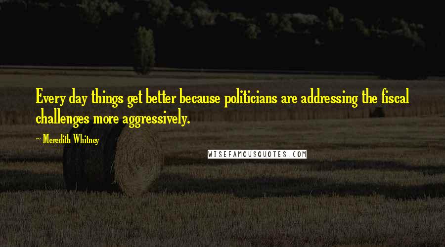 Meredith Whitney Quotes: Every day things get better because politicians are addressing the fiscal challenges more aggressively.