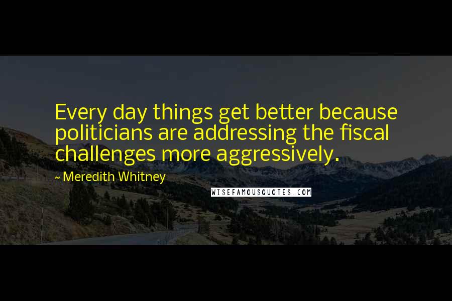 Meredith Whitney Quotes: Every day things get better because politicians are addressing the fiscal challenges more aggressively.