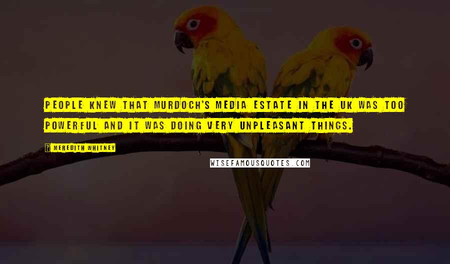 Meredith Whitney Quotes: People knew that Murdoch's media estate in the UK was too powerful and it was doing very unpleasant things.