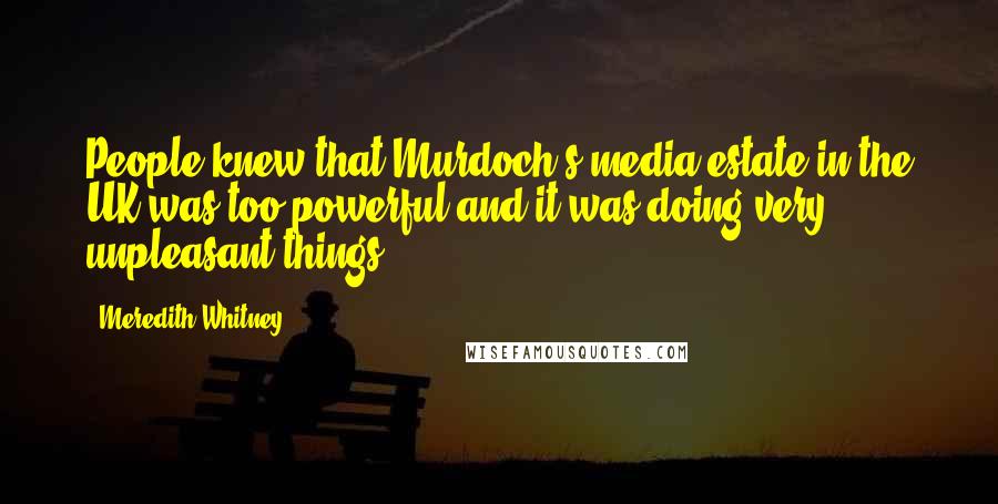 Meredith Whitney Quotes: People knew that Murdoch's media estate in the UK was too powerful and it was doing very unpleasant things.