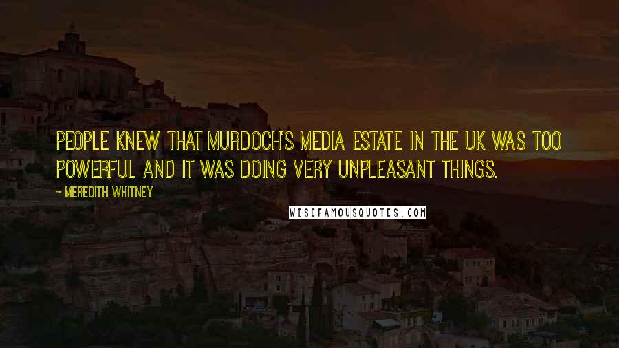 Meredith Whitney Quotes: People knew that Murdoch's media estate in the UK was too powerful and it was doing very unpleasant things.