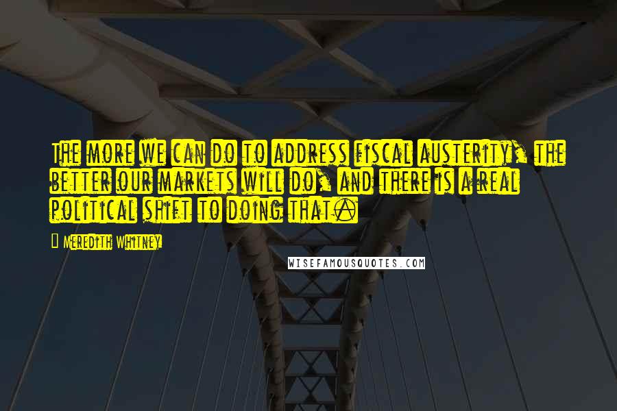 Meredith Whitney Quotes: The more we can do to address fiscal austerity, the better our markets will do, and there is a real political shift to doing that.
