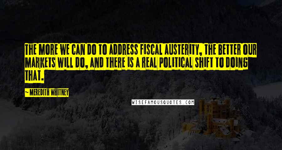 Meredith Whitney Quotes: The more we can do to address fiscal austerity, the better our markets will do, and there is a real political shift to doing that.