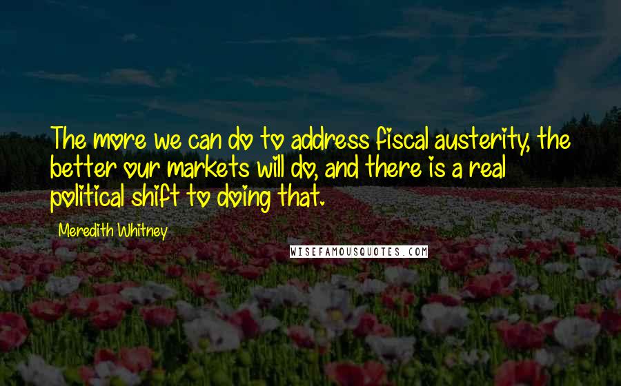 Meredith Whitney Quotes: The more we can do to address fiscal austerity, the better our markets will do, and there is a real political shift to doing that.