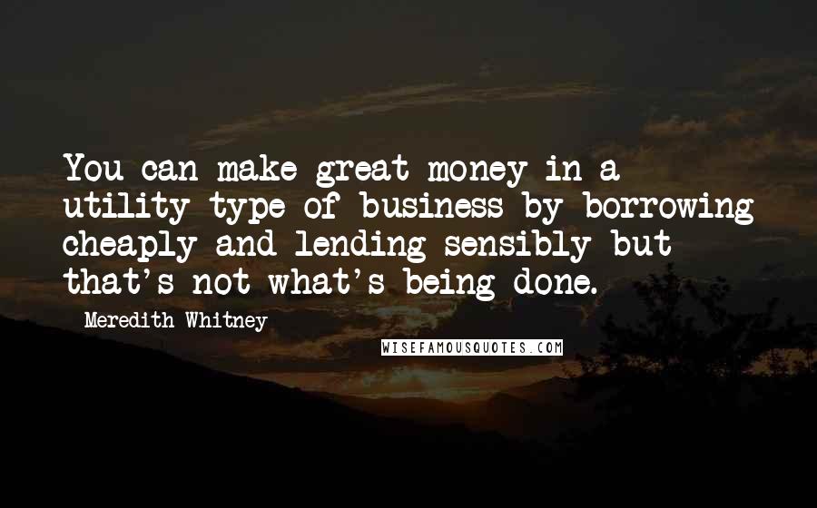 Meredith Whitney Quotes: You can make great money in a utility type of business by borrowing cheaply and lending sensibly but that's not what's being done.