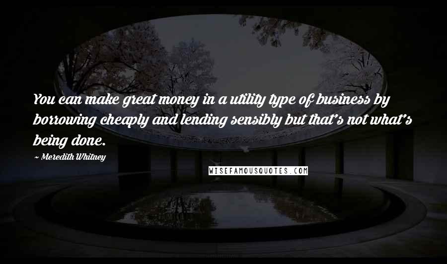 Meredith Whitney Quotes: You can make great money in a utility type of business by borrowing cheaply and lending sensibly but that's not what's being done.