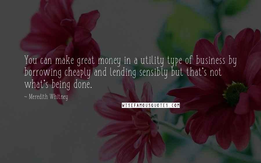 Meredith Whitney Quotes: You can make great money in a utility type of business by borrowing cheaply and lending sensibly but that's not what's being done.