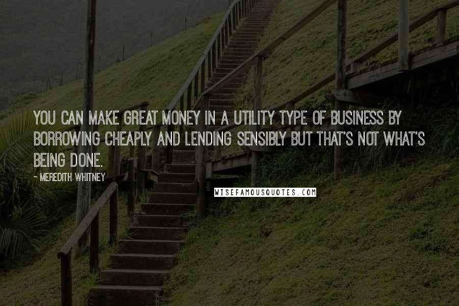 Meredith Whitney Quotes: You can make great money in a utility type of business by borrowing cheaply and lending sensibly but that's not what's being done.