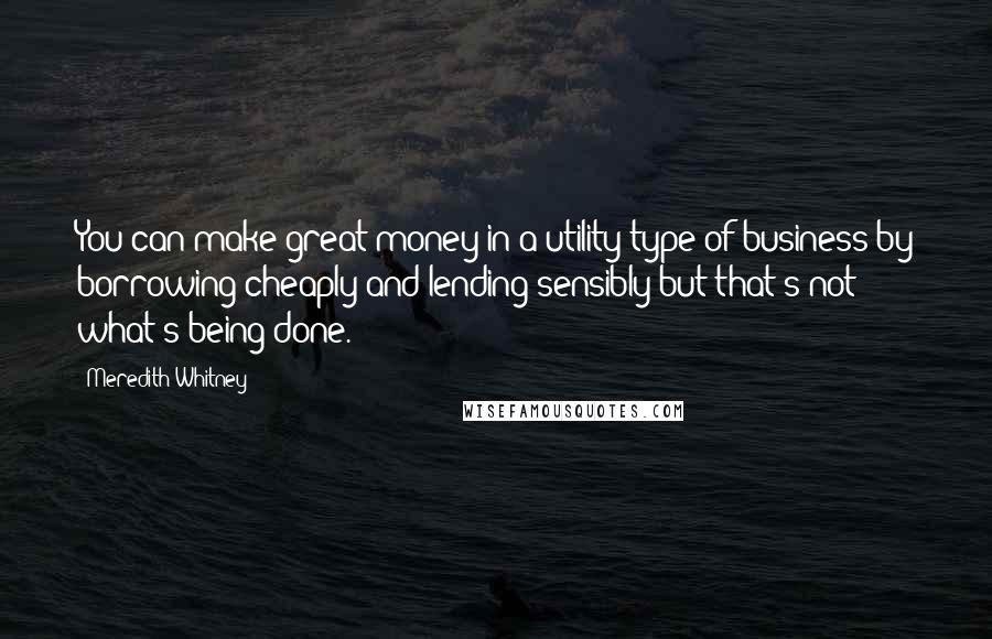 Meredith Whitney Quotes: You can make great money in a utility type of business by borrowing cheaply and lending sensibly but that's not what's being done.