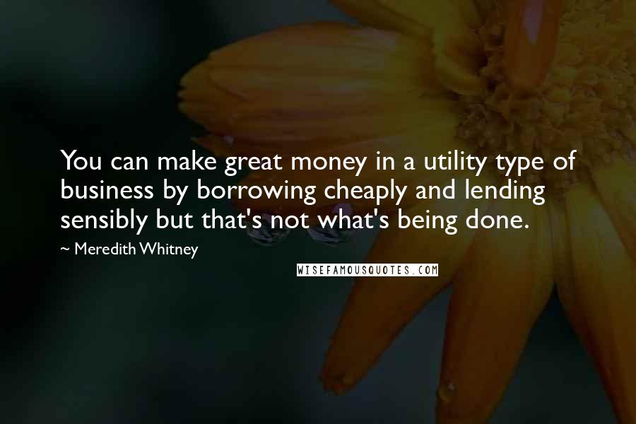 Meredith Whitney Quotes: You can make great money in a utility type of business by borrowing cheaply and lending sensibly but that's not what's being done.