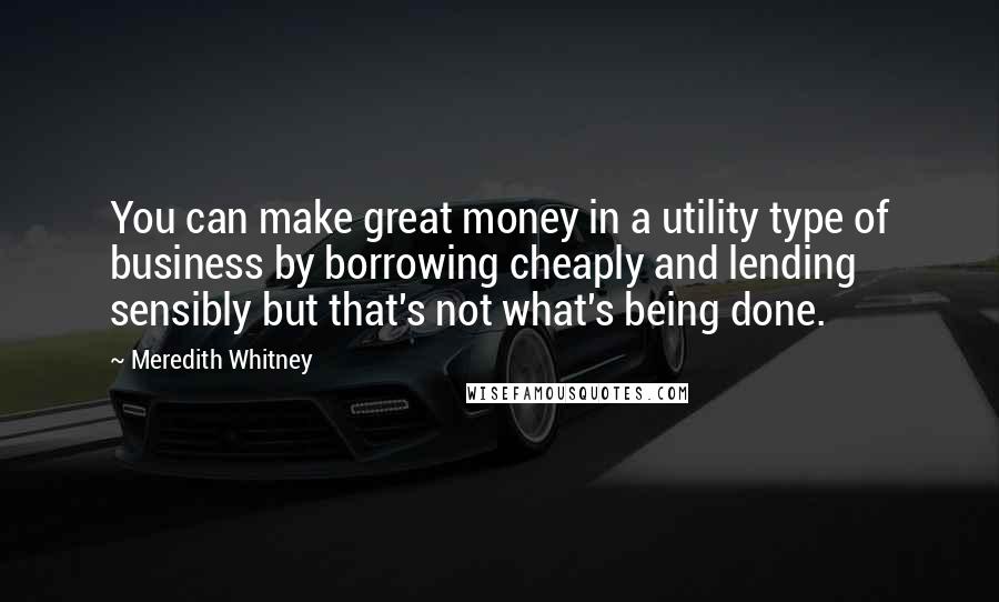 Meredith Whitney Quotes: You can make great money in a utility type of business by borrowing cheaply and lending sensibly but that's not what's being done.