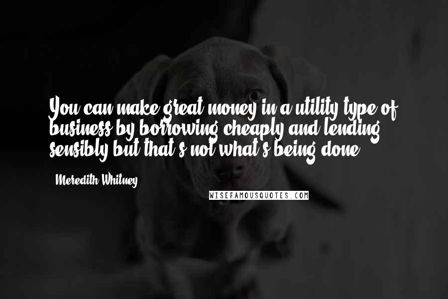 Meredith Whitney Quotes: You can make great money in a utility type of business by borrowing cheaply and lending sensibly but that's not what's being done.
