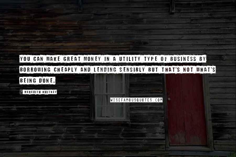 Meredith Whitney Quotes: You can make great money in a utility type of business by borrowing cheaply and lending sensibly but that's not what's being done.